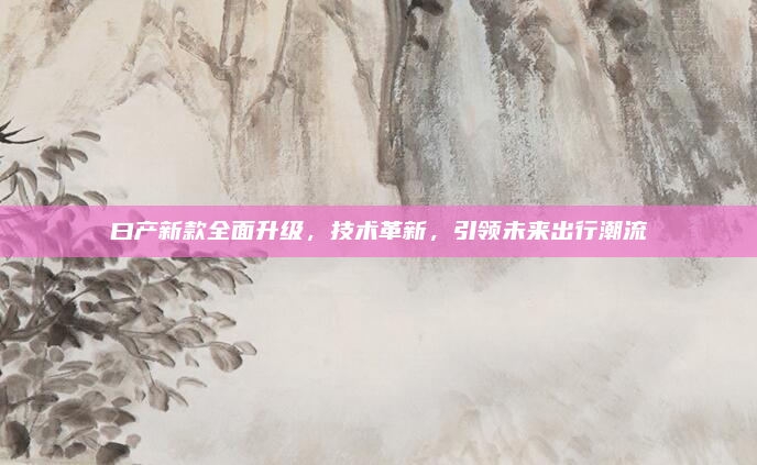 曰产新款全面升级,技术革新,引领未来出行潮流
