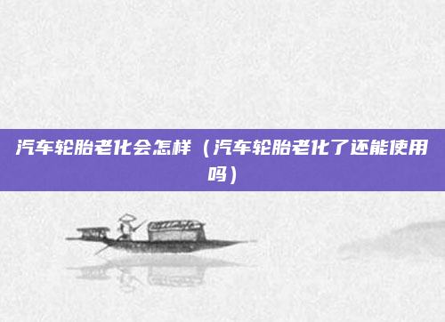 汽车轮胎老化会怎样(汽车轮胎老化了还能使用吗)