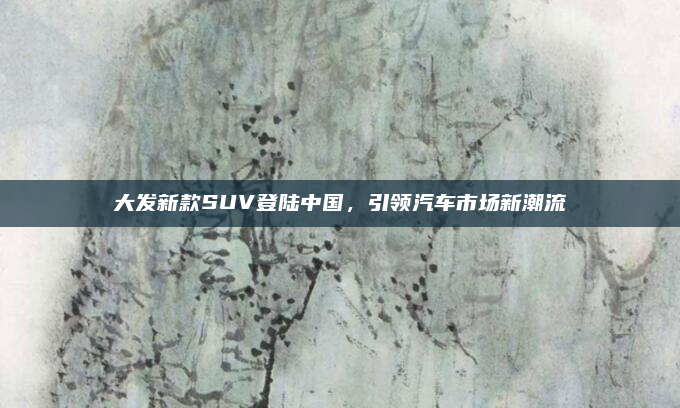 大发新款SUV登陆中国,引领汽车市场新潮流