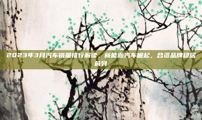 2023年3月汽车销量排行解读,新能源汽车崛起,合资品牌稳居前列