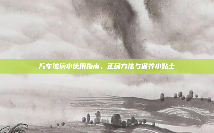 汽车玻璃水使用指南，正确方法与保养小贴士