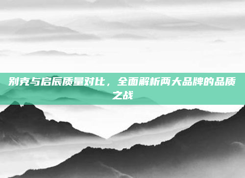 别克与启辰质量对比，全面解析两大品牌的品质之战