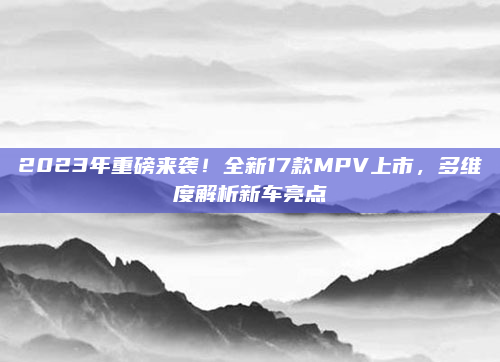 2023年重磅来袭！全新17款MPV上市，多维度解析新车亮点