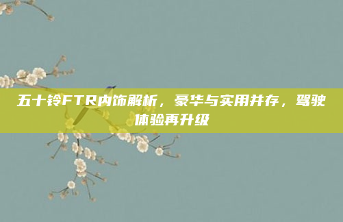 五十铃FTR内饰解析,豪华与实用并存,驾驶体验再升级