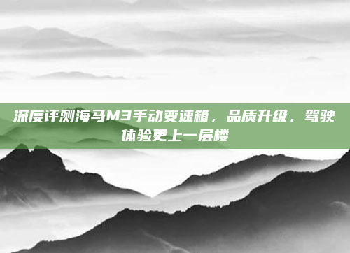 深度评测海马M3手动变速箱,品质升级,驾驶体验更上一层楼