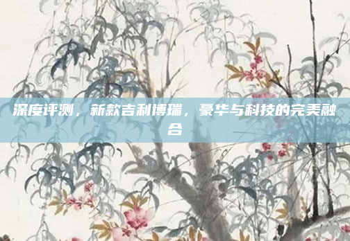 深度评测,新款吉利博瑞,豪华与科技的完美融合