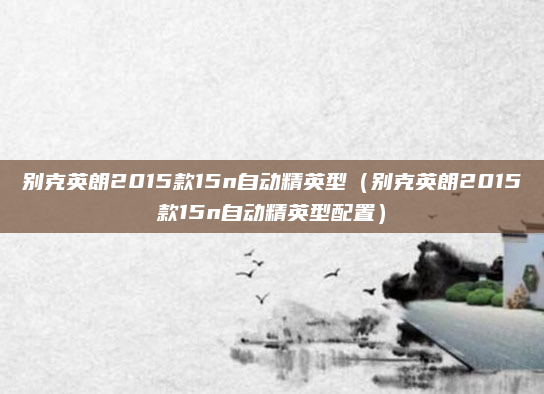 别克英朗2015款15n自动精英型（别克英朗2015款15n自动精英型配置）