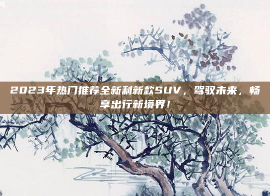 2023年热门推荐全新利新款SUV，驾驭未来，畅享出行新境界！