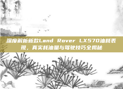 深度解析新款Land Rover LX570油耗表现,真实耗油量与驾驶技巧全揭秘