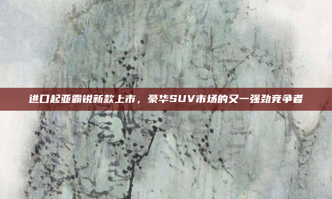 进口起亚霸锐新款上市,豪华SUV市场的又一强劲竞争者