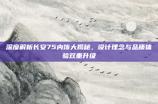 深度解析长安75内饰大揭秘,设计理念与品质体验双重升级