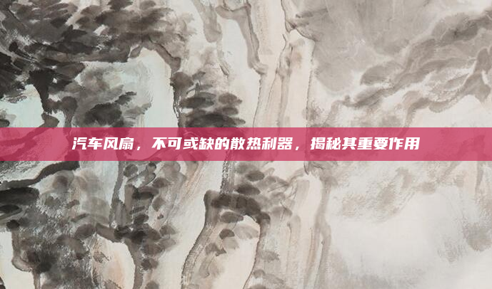 汽车风扇，不可或缺的散热利器，揭秘其重要作用