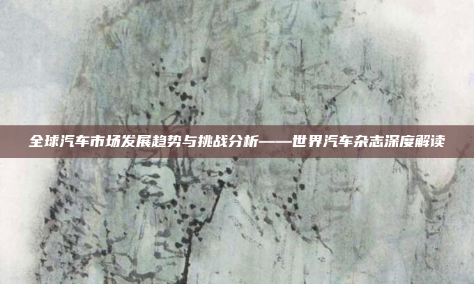 全球汽车市场发展趋势与挑战分析——世界汽车杂志深度解读