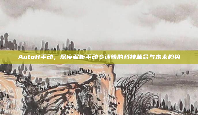 AutoH手动,深度解析手动变速箱的科技革命与未来趋势