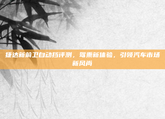 捷达新前卫自动挡评测,驾乘新体验,引领汽车市场新风尚