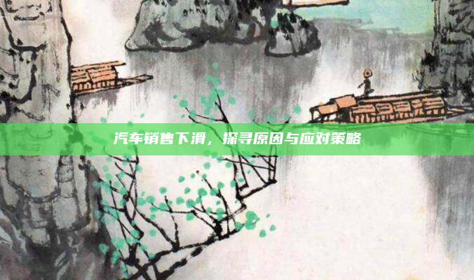 汽车销售下滑,探寻原因与应对策略