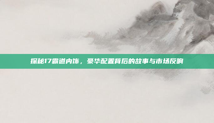 探秘17霸道内饰，豪华配置背后的故事与市场反响