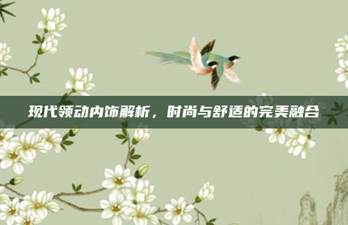 现代领动内饰解析,时尚与舒适的完美融合