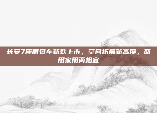 长安7座面包车新款上市,空间拓展新高度,商用家用两相宜