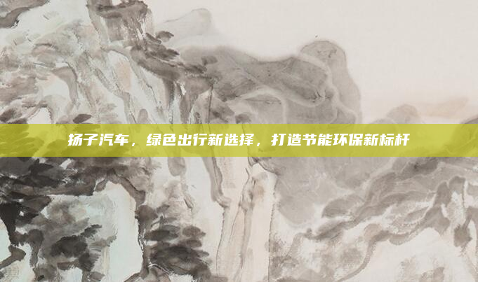 扬子汽车，绿色出行新选择，打造节能环保新标杆
