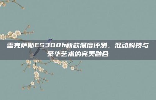 雷克萨斯ES300h新款深度评测，混动科技与豪华艺术的完美融合