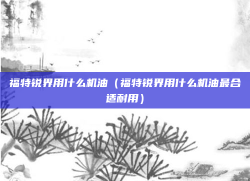 福特锐界用什么机油（福特锐界用什么机油最合适耐用）
