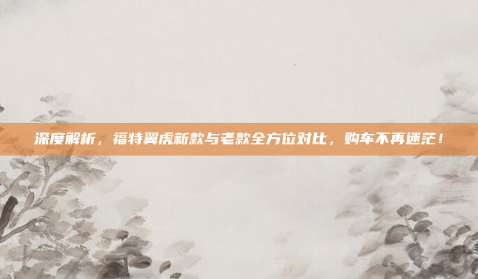 深度解析，福特翼虎新款与老款全方位对比，购车不再迷茫！