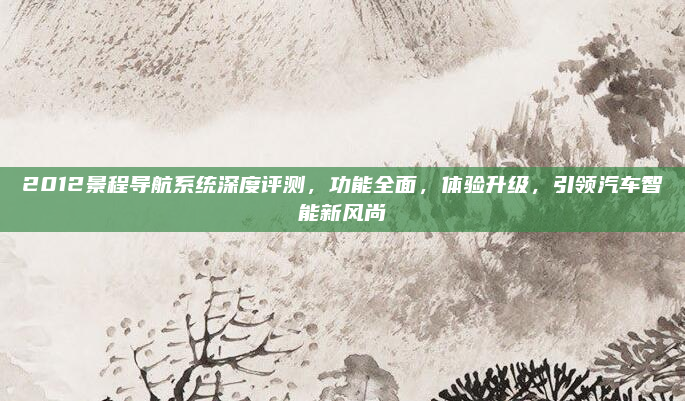 2012景程导航系统深度评测,功能全面,体验升级,引领汽车智能新风尚