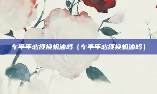 车半年必须换机油吗(车半年必须换机油吗)
