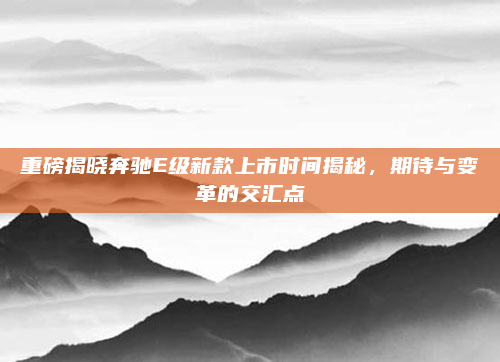 重磅揭晓奔驰E级新款上市时间揭秘，期待与变革的交汇点