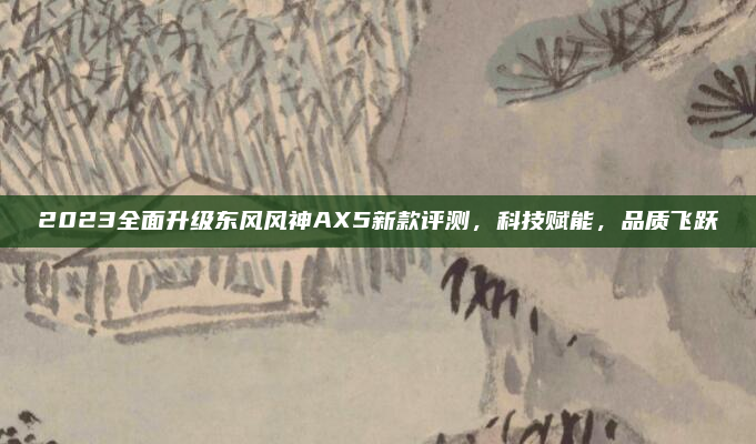 2023全面升级东风风神AX5新款评测，科技赋能，品质飞跃