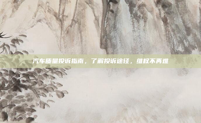 汽车质量投诉指南，了解投诉途径，维权不再难