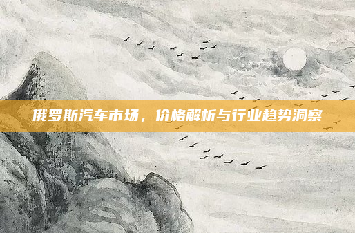 俄罗斯汽车市场，价格解析与行业趋势洞察