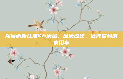深度解析江淮K6质量，品质过硬，值得信赖的家用车