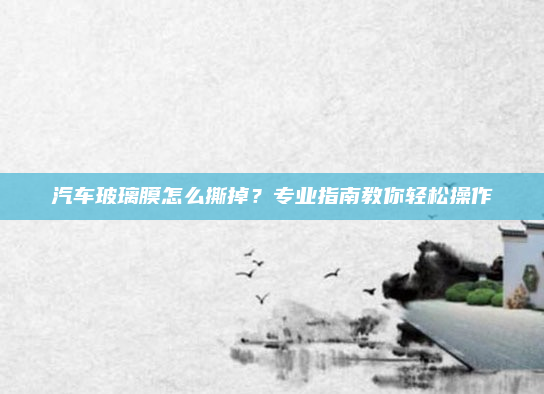 汽车玻璃膜怎么撕掉？专业指南教你轻松操作