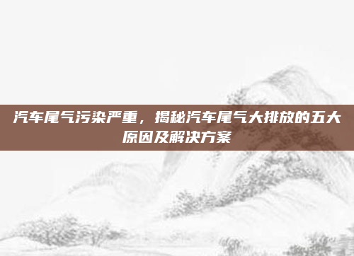 汽车尾气污染严重，揭秘汽车尾气大排放的五大原因及解决方案