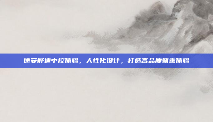 途安舒适中控体验,人性化设计,打造高品质驾乘体验