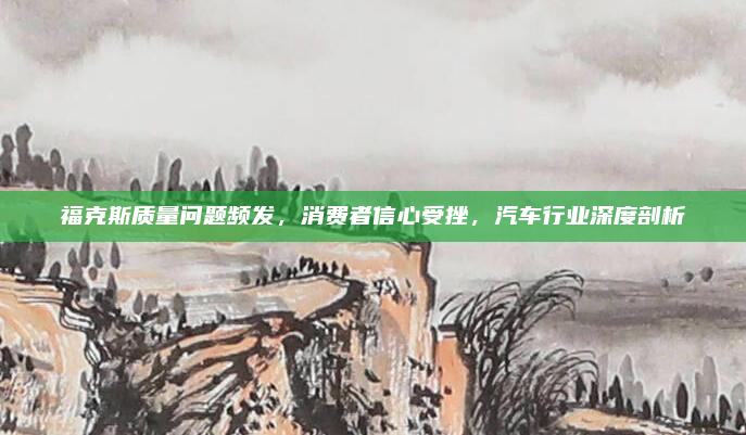 福克斯质量问题频发,消费者信心受挫,汽车行业深度剖析