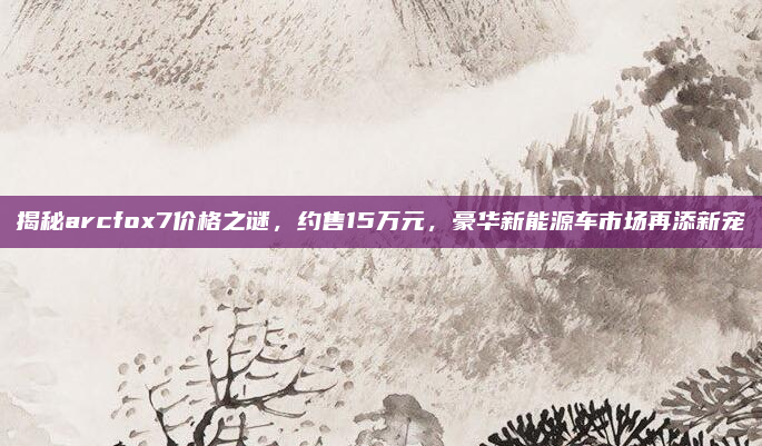 揭秘arcfox7价格之谜，约售15万元，豪华新能源车市场再添新宠