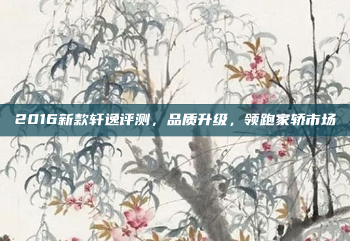 2016新款轩逸评测，品质升级，领跑家轿市场