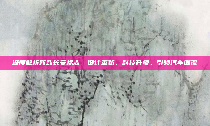 深度解析新款长安标志，设计革新，科技升级，引领汽车潮流