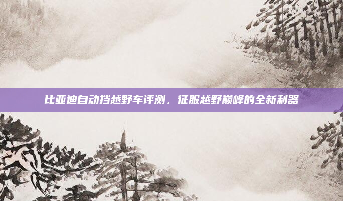 比亚迪自动挡越野车评测，征服越野巅峰的全新利器