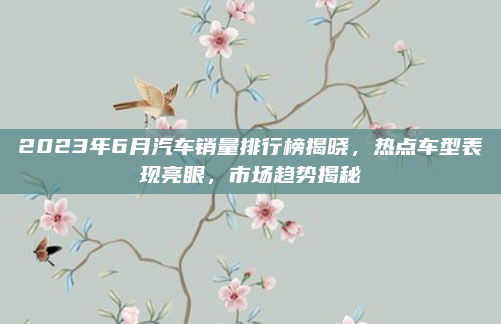 2023年6月汽车销量排行榜揭晓，热点车型表现亮眼，市场趋势揭秘