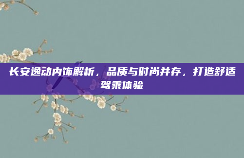 长安逸动内饰解析，品质与时尚并存，打造舒适驾乘体验
