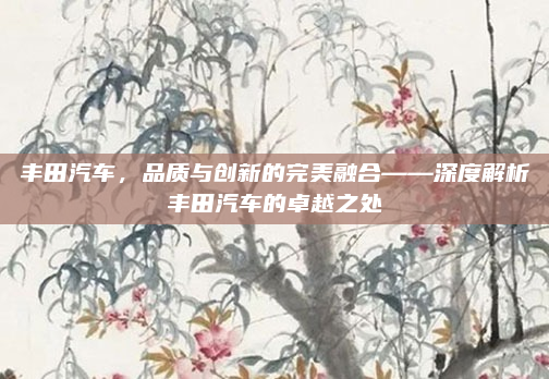 丰田汽车，品质与创新的完美融合——深度解析丰田汽车的卓越之处