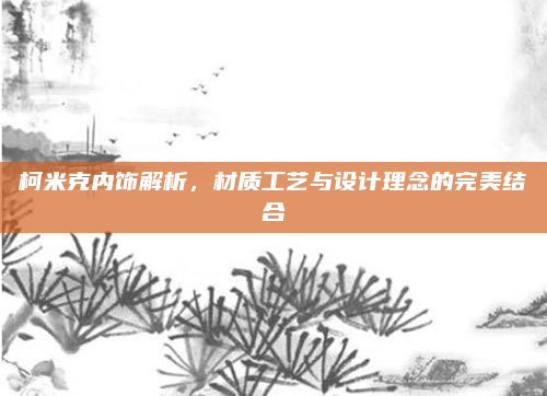 柯米克内饰解析，材质工艺与设计理念的完美结合