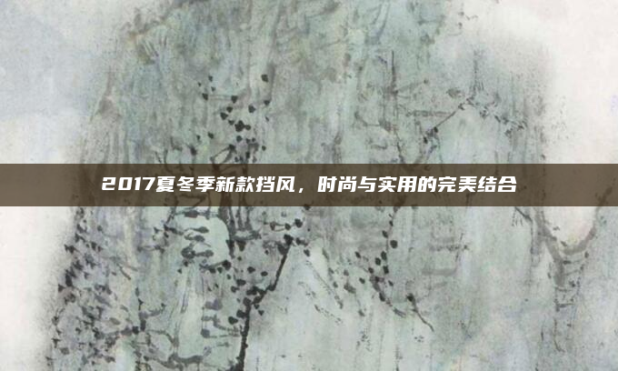 2017夏冬季新款挡风，时尚与实用的完美结合