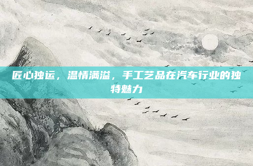 匠心独运,温情满溢,手工艺品在汽车行业的独特魅力