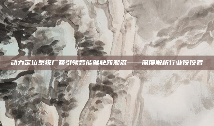 动力定位系统厂商引领智能驾驶新潮流——深度解析行业佼佼者