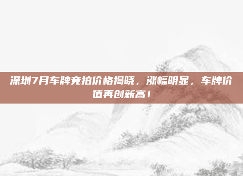 深圳7月车牌竞拍价格揭晓，涨幅明显，车牌价值再创新高！
